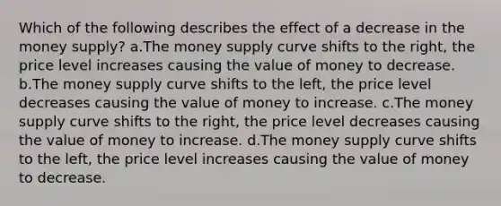 Which of the following describes the effect of a decrease in the money supply? a.The money supply curve shifts to the right, the price level increases causing the value of money to decrease. b.The money supply curve shifts to the left, the price level decreases causing the value of money to increase. c.The money supply curve shifts to the right, the price level decreases causing the value of money to increase. d.The money supply curve shifts to the left, the price level increases causing the value of money to decrease.