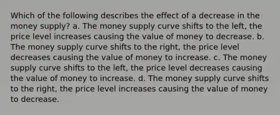 Which of the following describes the effect of a decrease in the money supply? a. The money supply curve shifts to the left, the price level increases causing the value of money to decrease. b. The money supply curve shifts to the right, the price level decreases causing the value of money to increase. c. The money supply curve shifts to the left, the price level decreases causing the value of money to increase. d. The money supply curve shifts to the right, the price level increases causing the value of money to decrease.