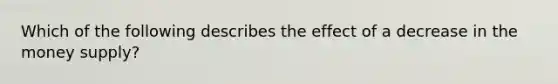 Which of the following describes the effect of a decrease in the money supply?