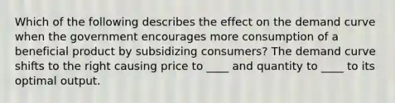 Which of the following describes the effect on the demand curve when the government encourages more consumption of a beneficial product by subsidizing consumers? The demand curve shifts to the right causing price to ____ and quantity to ____ to its optimal output.