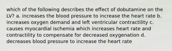 which of the following describes the effect of dobutamine on the LV? a. increases the blood pressure to increase the heart rate b. increases oxygen demand and left ventricular contractility c. causes myocardial ischemia which increases heart rate and contractility to compensate for decreased oxygenation d. decreases blood pressure to increase the heart rate