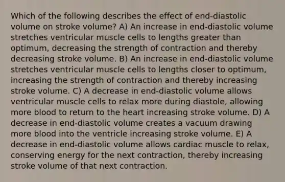 Which of the following describes the effect of end-diastolic volume on stroke volume? A) An increase in end-diastolic volume stretches ventricular muscle cells to lengths greater than optimum, decreasing the strength of contraction and thereby decreasing stroke volume. B) An increase in end-diastolic volume stretches ventricular muscle cells to lengths closer to optimum, increasing the strength of contraction and thereby increasing stroke volume. C) A decrease in end-diastolic volume allows ventricular muscle cells to relax more during diastole, allowing more blood to return to the heart increasing stroke volume. D) A decrease in end-diastolic volume creates a vacuum drawing more blood into the ventricle increasing stroke volume. E) A decrease in end-diastolic volume allows cardiac muscle to relax, conserving energy for the next contraction, thereby increasing stroke volume of that next contraction.