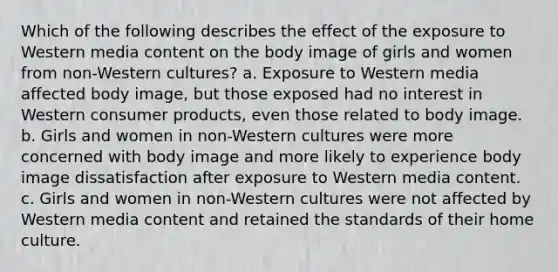 Which of the following describes the effect of the exposure to Western media content on the body image of girls and women from non-Western cultures? a. Exposure to Western media affected body image, but those exposed had no interest in Western consumer products, even those related to body image. b. Girls and women in non-Western cultures were more concerned with body image and more likely to experience body image dissatisfaction after exposure to Western media content. c. Girls and women in non-Western cultures were not affected by Western media content and retained the standards of their home culture.