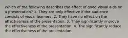 Which of the following describes the effect of good visual aids on a presentation? 1. They are only effective if the audience consists of visual learners. 2. They have no effect on the effectiveness of the presentation. 3. They significantly improve the effectiveness of the presentation. 4. The significantly reduce the effectiveness of the presentation.