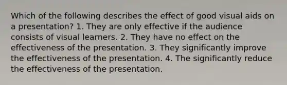 Which of the following describes the effect of good visual aids on a presentation? 1. They are only effective if the audience consists of visual learners. 2. They have no effect on the effectiveness of the presentation. 3. They significantly improve the effectiveness of the presentation. 4. The significantly reduce the effectiveness of the presentation.