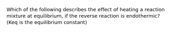 Which of the following describes the effect of heating a reaction mixture at equilibrium, if the reverse reaction is endothermic? (Keq is the equilibrium constant)