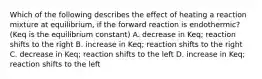 Which of the following describes the effect of heating a reaction mixture at equilibrium, if the forward reaction is endothermic? (Keq is the equilibrium constant) A. decrease in Keq; reaction shifts to the right B. increase in Keq; reaction shifts to the right C. decrease in Keq; reaction shifts to the left D. increase in Keq; reaction shifts to the left