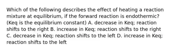 Which of the following describes the effect of heating a reaction mixture at equilibrium, if the forward reaction is endothermic? (Keq is the equilibrium constant) A. decrease in Keq; reaction shifts to the right B. increase in Keq; reaction shifts to the right C. decrease in Keq; reaction shifts to the left D. increase in Keq; reaction shifts to the left