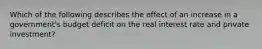 Which of the following describes the effect of an increase in a government's budget deficit on the real interest rate and private investment?