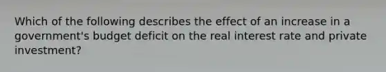 Which of the following describes the effect of an increase in a government's budget deficit on the real interest rate and private investment?