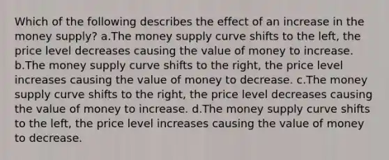 Which of the following describes the effect of an increase in the money supply? a.The money supply curve shifts to the left, the price level decreases causing the value of money to increase. b.The money supply curve shifts to the right, the price level increases causing the value of money to decrease. c.The money supply curve shifts to the right, the price level decreases causing the value of money to increase. d.The money supply curve shifts to the left, the price level increases causing the value of money to decrease.