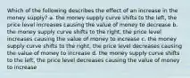 Which of the following describes the effect of an increase in the money supply? a. the money supply curve shifts to the left, the price level increases causing the value of money to decrease b. the money supply curve shifts to the right, the price level increases causing the value of money to increase c. the money supply curve shifts to the right, the price level decreases causing the value of money to increase d. the money supply curve shifts to the left, the price level decreases causing the value of money to increase