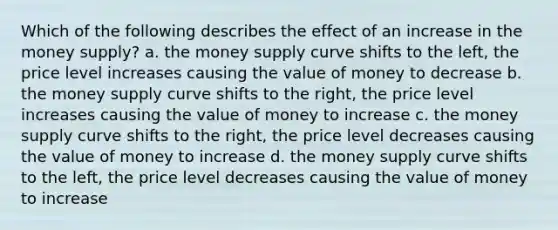 Which of the following describes the effect of an increase in the money supply? a. the money supply curve shifts to the left, the price level increases causing the value of money to decrease b. the money supply curve shifts to the right, the price level increases causing the value of money to increase c. the money supply curve shifts to the right, the price level decreases causing the value of money to increase d. the money supply curve shifts to the left, the price level decreases causing the value of money to increase