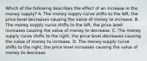 Which of the following describes the effect of an increase in the money supply? A. The money supply curve shifts to the left, the price level decreases causing the value of money to increase. B. The money supply curve shifts to the left, the price level increases causing the value of money to decrease. C. The money supply curve shifts to the right, the price level decreases causing the value of money to increase. D. The money supply curve shifts to the right, the price level increases causing the value of money to decrease.