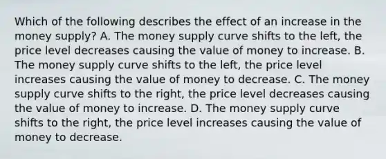 Which of the following describes the effect of an increase in the money supply? A. The money supply curve shifts to the left, the price level decreases causing the value of money to increase. B. The money supply curve shifts to the left, the price level increases causing the value of money to decrease. C. The money supply curve shifts to the right, the price level decreases causing the value of money to increase. D. The money supply curve shifts to the right, the price level increases causing the value of money to decrease.