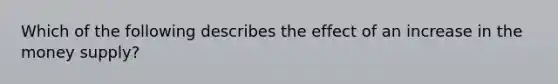 Which of the following describes the effect of an increase in the money supply?