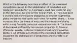 Which of the following describes an effect of the increased competition caused by the globalization of production and markets in an industry? a. A company must face rivals not only on the domestic, but also on the foreign front. b. There has been a change from consolidated oligopolies to smaller fragmented, global industries that battle each other for market share. c. It has increased both the threat of entry and the intensity of rivalry within many formerly protected national markets. d. The threat of decreased profitability has caused companies to focus on efficiency, quality, customer responsiveness, and innovative ability. e. All of these are effects of the increased competition caused by the globalization of production and markets in an industry.