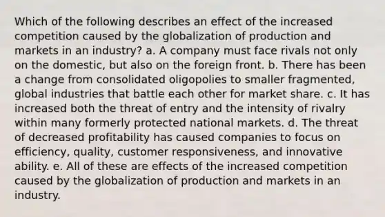 Which of the following describes an effect of the increased competition caused by the globalization of production and markets in an industry? a. A company must face rivals not only on the domestic, but also on the foreign front. b. There has been a change from consolidated oligopolies to smaller fragmented, global industries that battle each other for market share. c. It has increased both the threat of entry and the intensity of rivalry within many formerly protected national markets. d. The threat of decreased profitability has caused companies to focus on efficiency, quality, customer responsiveness, and innovative ability. e. All of these are effects of the increased competition caused by the globalization of production and markets in an industry.