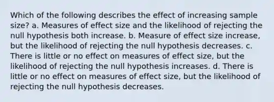 Which of the following describes the effect of increasing sample size? a. Measures of effect size and the likelihood of rejecting the null hypothesis both increase. b. Measure of effect size increase, but the likelihood of rejecting the null hypothesis decreases. c. There is little or no effect on measures of effect size, but the likelihood of rejecting the null hypothesis increases. d. There is little or no effect on measures of effect size, but the likelihood of rejecting the null hypothesis decreases.