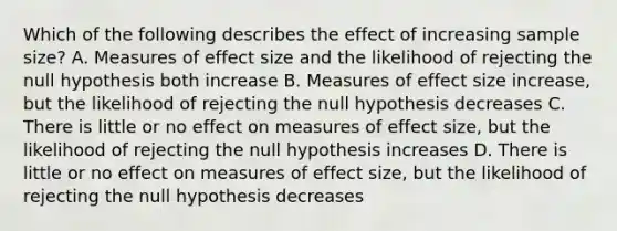 Which of the following describes the effect of increasing sample size? A. Measures of effect size and the likelihood of rejecting the null hypothesis both increase B. Measures of effect size increase, but the likelihood of rejecting the null hypothesis decreases C. There is little or no effect on measures of effect size, but the likelihood of rejecting the null hypothesis increases D. There is little or no effect on measures of effect size, but the likelihood of rejecting the null hypothesis decreases