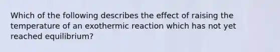 Which of the following describes the effect of raising the temperature of an exothermic reaction which has not yet reached equilibrium?