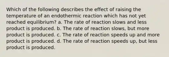 Which of the following describes the effect of raising the temperature of an endothermic reaction which has not yet reached equilibrium? a. The rate of reaction slows and less product is produced. b. The rate of reaction slows, but more product is produced. c. The rate of reaction speeds up and more product is produced. d. The rate of reaction speeds up, but less product is produced.