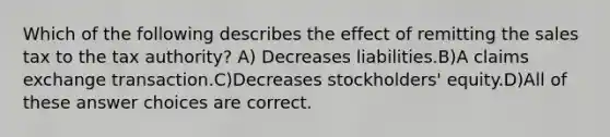 Which of the following describes the effect of remitting the sales tax to the tax authority? A) Decreases liabilities.B)A claims exchange transaction.C)Decreases stockholders' equity.D)All of these answer choices are correct.