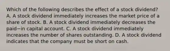 Which of the following describes the effect of a stock​ dividend? A. A stock dividend immediately increases the market price of a share of stock. B. A stock dividend immediately decreases the paid−in capital account. C. A stock dividend immediately increases the number of shares outstanding. D. A stock dividend indicates that the company must be short on cash.