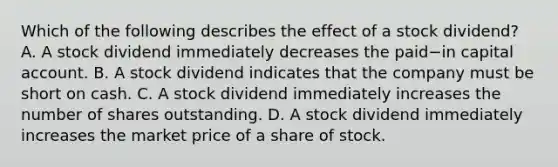 Which of the following describes the effect of a stock​ dividend? A. A stock dividend immediately decreases the paid−in capital account. B. A stock dividend indicates that the company must be short on cash. C. A stock dividend immediately increases the number of shares outstanding. D. A stock dividend immediately increases the market price of a share of stock.