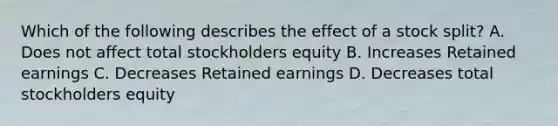 Which of the following describes the effect of a stock split? A. Does not affect total stockholders equity B. Increases Retained earnings C. Decreases Retained earnings D. Decreases total stockholders equity