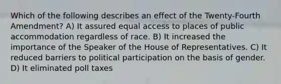 Which of the following describes an effect of the Twenty-Fourth Amendment? A) It assured equal access to places of public accommodation regardless of race. B) It increased the importance of the Speaker of the House of Representatives. C) It reduced barriers to political participation on the basis of gender. D) It eliminated poll taxes