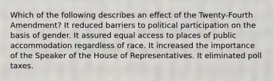 Which of the following describes an effect of the Twenty-Fourth Amendment? It reduced barriers to political participation on the basis of gender. It assured equal access to places of public accommodation regardless of race. It increased the importance of the Speaker of the House of Representatives. It eliminated poll taxes.