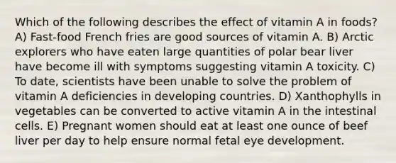 Which of the following describes the effect of vitamin A in foods? A) Fast-food French fries are good sources of vitamin A. B) Arctic explorers who have eaten large quantities of polar bear liver have become ill with symptoms suggesting vitamin A toxicity. C) To date, scientists have been unable to solve the problem of vitamin A deficiencies in developing countries. D) Xanthophylls in vegetables can be converted to active vitamin A in the intestinal cells. E) Pregnant women should eat at least one ounce of beef liver per day to help ensure normal fetal eye development.