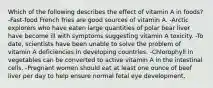 Which of the following describes the effect of vitamin A in foods? -Fast-food French fries are good sources of vitamin A. -Arctic explorers who have eaten large quantities of polar bear liver have become ill with symptoms suggesting vitamin A toxicity. -To date, scientists have been unable to solve the problem of vitamin A deficiencies in developing countries. -Chlorophyll in vegetables can be converted to active vitamin A in the intestinal cells. -Pregnant women should eat at least one ounce of beef liver per day to help ensure normal fetal eye development.