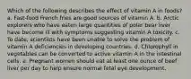 Which of the following describes the effect of vitamin A in foods? a. Fast-food French fries are good sources of vitamin A. b. Arctic explorers who have eaten large quantities of polar bear liver have become ill with symptoms suggesting vitamin A toxicity. c. To date, scientists have been unable to solve the problem of vitamin A deficiencies in developing countries. d. Chlorophyll in vegetables can be converted to active vitamin A in the intestinal cells. e. Pregnant women should eat at least one ounce of beef liver per day to help ensure normal fetal eye development.