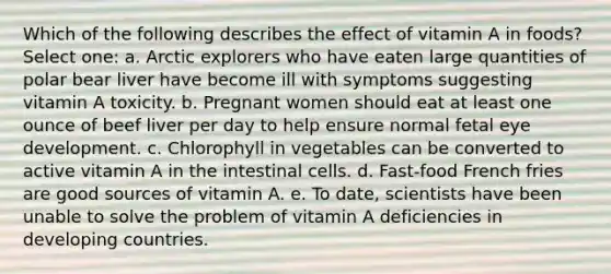 Which of the following describes the effect of vitamin A in foods? Select one: a. Arctic explorers who have eaten large quantities of polar bear liver have become ill with symptoms suggesting vitamin A toxicity. b. Pregnant women should eat at least one ounce of beef liver per day to help ensure normal fetal eye development. c. Chlorophyll in vegetables can be converted to active vitamin A in the intestinal cells. d. Fast-food French fries are good sources of vitamin A. e. To date, scientists have been unable to solve the problem of vitamin A deficiencies in developing countries.