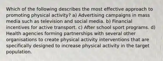 Which of the following describes the most effective approach to promoting physical activity? a) Advertising campaigns in mass media such as television and social media. b) Financial incentives for active transport. c) After school sport programs. d) Health agencies forming partnerships with several other organisations to create physical activity interventions that are specifically designed to increase physical activity in the target population.