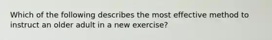 Which of the following describes the most effective method to instruct an older adult in a new exercise?