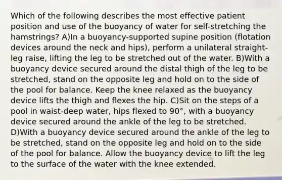 Which of the following describes the most effective patient position and use of the buoyancy of water for self-stretching the hamstrings? A)In a buoyancy-supported supine position (flotation devices around the neck and hips), perform a unilateral straight-leg raise, lifting the leg to be stretched out of the water. B)With a buoyancy device secured around the distal thigh of the leg to be stretched, stand on the opposite leg and hold on to the side of the pool for balance. Keep the knee relaxed as the buoyancy device lifts the thigh and flexes the hip. C)Sit on the steps of a pool in waist-deep water, hips flexed to 90°, with a buoyancy device secured around the ankle of the leg to be stretched. D)With a buoyancy device secured around the ankle of the leg to be stretched, stand on the opposite leg and hold on to the side of the pool for balance. Allow the buoyancy device to lift the leg to the surface of the water with the knee extended.