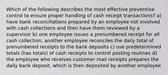 Which of the following describes the most effective preventive control to ensure proper handling of cash receipt transactions? a) have bank reconciliations prepared by an employee not involved with cash collections and then have them reviewed by a supervisor b) one employee issues a prenumbered receipt for all cash collection, another employee reconciles the daily total of prenumbered receipts to the bank deposits c) use predetermined totals (has totals) of cash receipts to control posting routines d) the employee who receives customer mail receipts prepares the daily bank deposit, which is then deposited by another employee