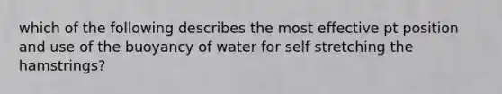 which of the following describes the most effective pt position and use of the buoyancy of water for self stretching the hamstrings?