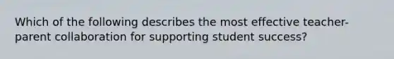 Which of the following describes the most effective teacher-parent collaboration for supporting student success?