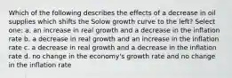 Which of the following describes the effects of a decrease in oil supplies which shifts the Solow growth curve to the left? Select one: a. an increase in real growth and a decrease in the inflation rate b. a decrease in real growth and an increase in the inflation rate c. a decrease in real growth and a decrease in the inflation rate d. no change in the economy's growth rate and no change in the inflation rate