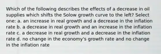 Which of the following describes the effects of a decrease in oil supplies which shifts the Solow growth curve to the left? Select one: a. an increase in real growth and a decrease in the inflation rate b. a decrease in real growth and an increase in the inflation rate c. a decrease in real growth and a decrease in the inflation rate d. no change in the economy's growth rate and no change in the inflation rate