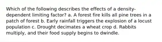 Which of the following describes the effects of a density-dependent limiting factor? a. A forest fire kills all pine trees in a patch of forest b. Early rainfall triggers the explosion of a locust population c. Drought decimates a wheat crop d. Rabbits multiply, and their food supply begins to dwindle.