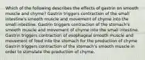 Which of the following describes the effects of gastrin on smooth muscle and chyme? Gastrin triggers contraction of the small intestine's smooth muscle and movement of chyme into the small intestine. Gastrin triggers contraction of the stomach's smooth muscle and movement of chyme into the small intestine. Gastrin triggers contraction of esophageal smooth muscle and movement of food into the stomach for the production of chyme Gastrin triggers contraction of the stomach's smooth muscle in order to stimulate the production of chyme.