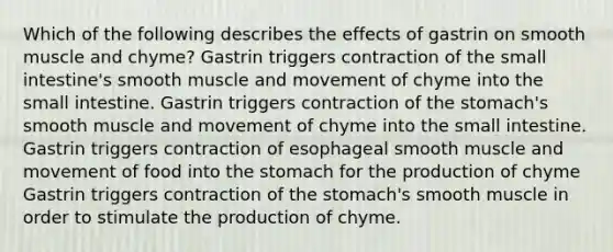 Which of the following describes the effects of gastrin on smooth muscle and chyme? Gastrin triggers contraction of the small intestine's smooth muscle and movement of chyme into the small intestine. Gastrin triggers contraction of the stomach's smooth muscle and movement of chyme into the small intestine. Gastrin triggers contraction of esophageal smooth muscle and movement of food into the stomach for the production of chyme Gastrin triggers contraction of the stomach's smooth muscle in order to stimulate the production of chyme.