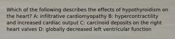 Which of the following describes the effects of hypothyroidism on the heart? A: infiltrative cardiomyopathy B: hypercontractility and increased cardiac output C: carcinoid deposits on the right heart valves D: globally decreased left ventricular function