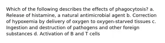 Which of the following describes the effects of phagocytosis? a. Release of histamine, a natural antimicrobial agent b. Correction of hypoxemia by delivery of oxygen to oxygen-starved tissues c. Ingestion and destruction of pathogens and other foreign substances d. Activation of B and T cells