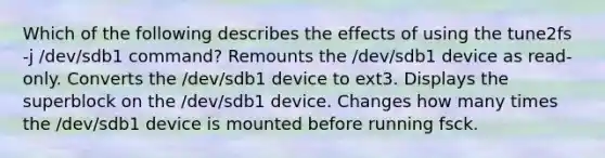 Which of the following describes the effects of using the tune2fs -j /dev/sdb1 command? Remounts the /dev/sdb1 device as read-only. Converts the /dev/sdb1 device to ext3. Displays the superblock on the /dev/sdb1 device. Changes how many times the /dev/sdb1 device is mounted before running fsck.